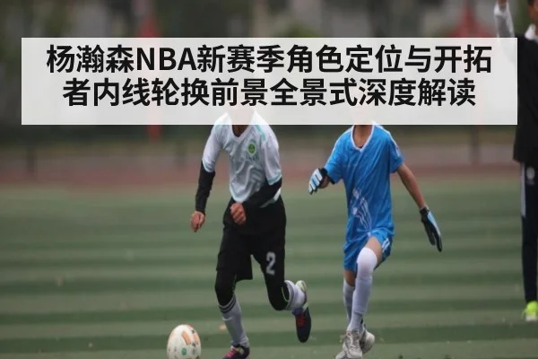 杨瀚森NBA新赛季角色定位与开拓者内线轮换前景全景式深度解读